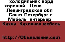 холодильник норд хороший › Цена ­ 7 900 - Ленинградская обл., Санкт-Петербург г. Мебель, интерьер » Кухни. Кухонная мебель   